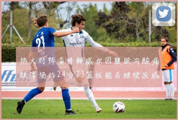 热火对阵黄蜂鲍威尔因腹股沟酸痛缺席场均24分73篮板能否继续发威