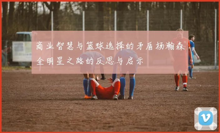 商业智慧与篮球选择的矛盾杨瀚森全明星之路的反思与启示