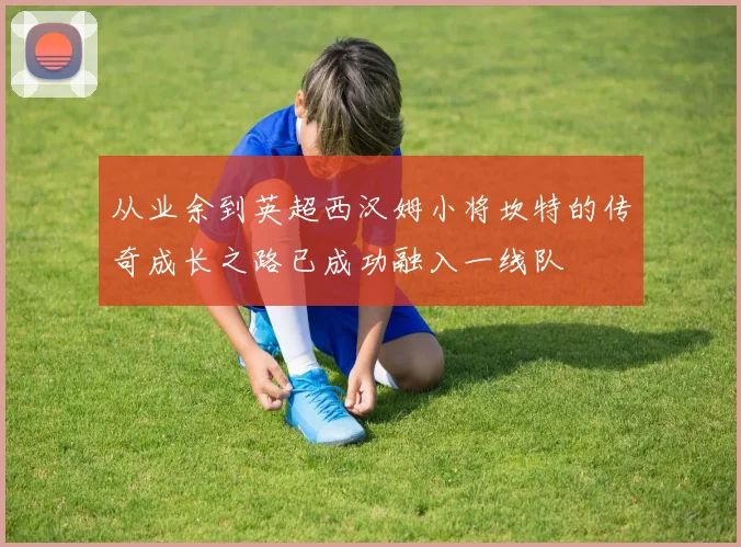从业余到英超西汉姆小将坎特的传奇成长之路已成功融入一线队