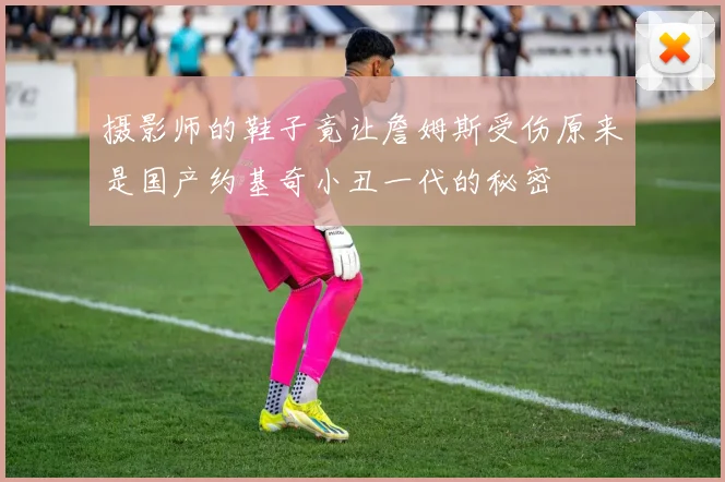 摄影师的鞋子竟让詹姆斯受伤原来是国产约基奇小丑一代的秘密