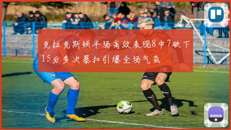 克拉克斯顿半场高效表现8中7砍下15分多次暴扣引爆全场气氛