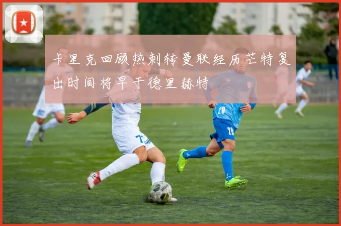 卡里克回顾热刺转曼联经历芒特复出时间将早于德里赫特