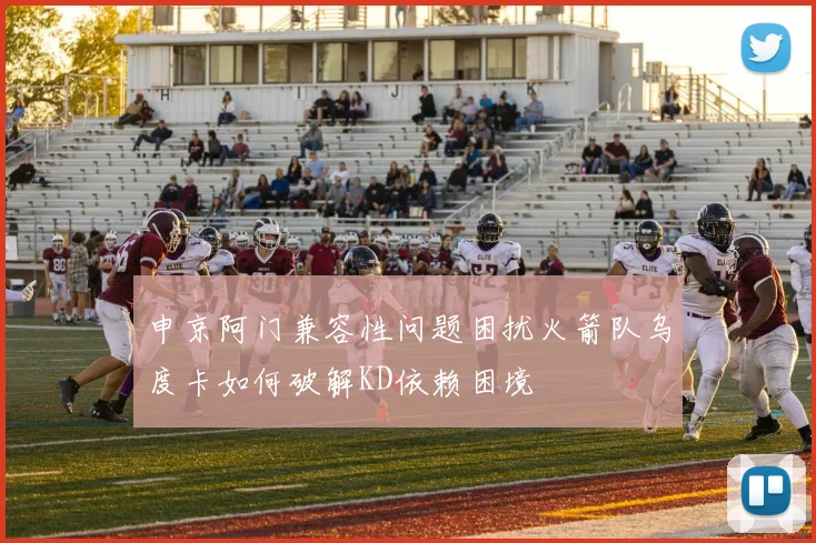 申京阿门兼容性问题困扰火箭队乌度卡如何破解KD依赖困境