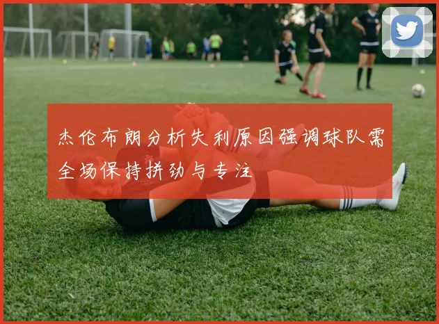 杰伦布朗分析失利原因强调球队需全场保持拼劲与专注