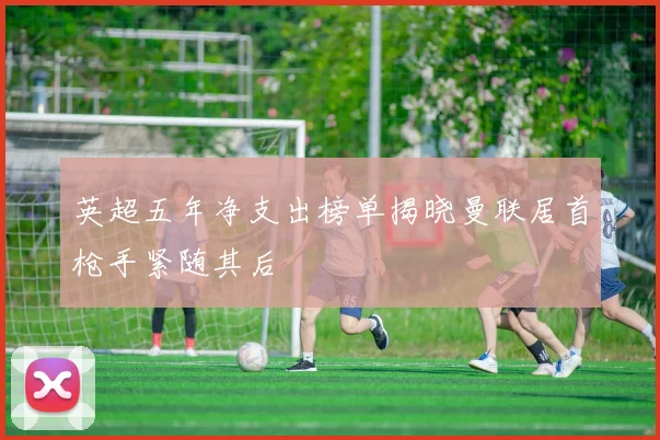 英超五年净支出榜单揭晓曼联居首枪手紧随其后