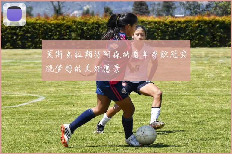 莫斯克拉期待阿森纳首年夺欧冠实现梦想的美好愿景