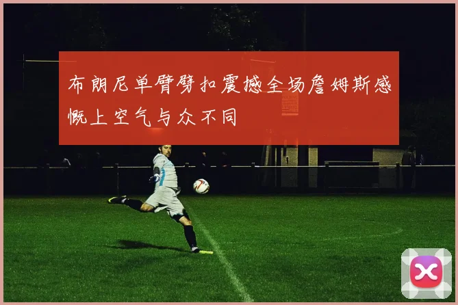 布朗尼单臂劈扣震撼全场詹姆斯感慨上空气与众不同