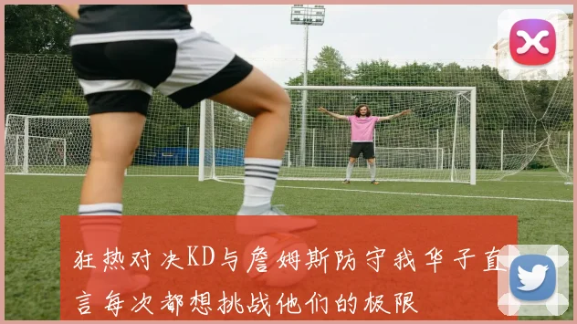 狂热对决KD与詹姆斯防守我华子直言每次都想挑战他们的极限