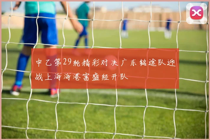 中乙第29轮精彩对决广东铭途队迎战上海海港富盛经开队