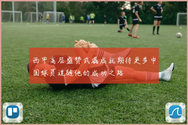 西甲高层盛赞武磊成就期待更多中国球员追随他的成功之路