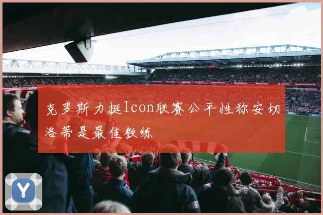 克罗斯力挺Icon联赛公平性称安切洛蒂是最佳教练