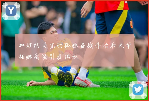 加班的马克西孤独奋战乔治和大帝相继离场引发热议