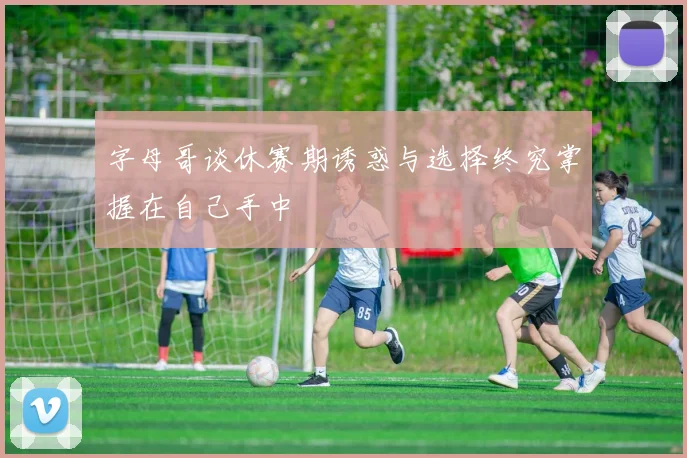 字母哥谈休赛期诱惑与选择终究掌握在自己手中