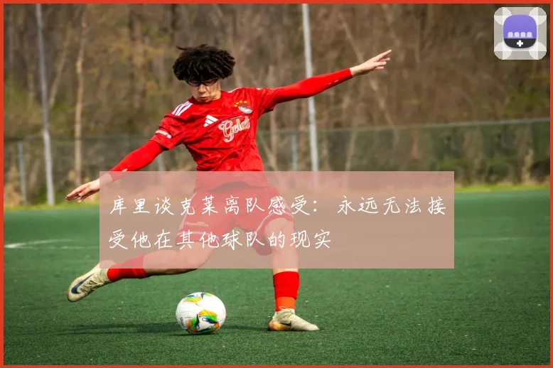 库里谈克莱离队感受：永远无法接受他在其他球队的现实