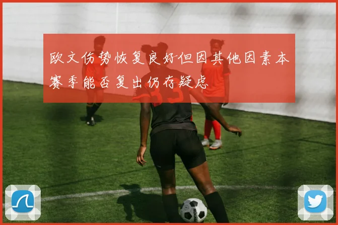 欧文伤势恢复良好但因其他因素本赛季能否复出仍存疑虑