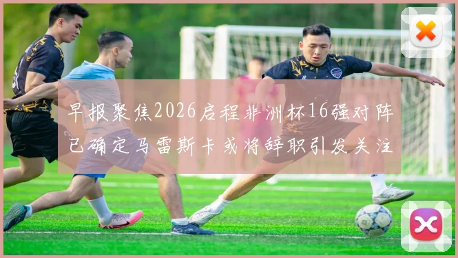 早报聚焦2026启程非洲杯16强对阵已确定马雷斯卡或将辞职引发关注