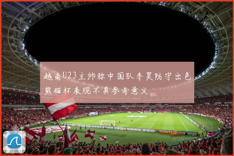 越南U23主帅称中国队李昊防守出色熊猫杯表现不具参考意义