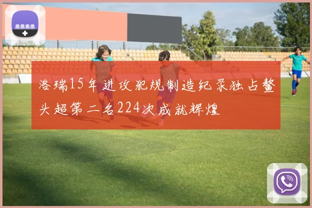 洛瑞15年进攻犯规制造纪录独占鳌头超第二名224次成就辉煌