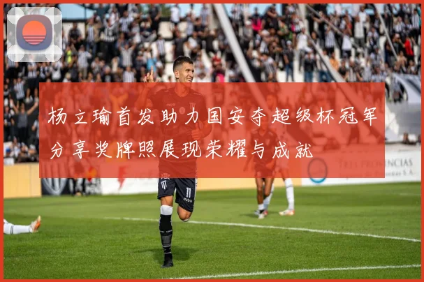 杨立瑜首发助力国安夺超级杯冠军分享奖牌照展现荣耀与成就