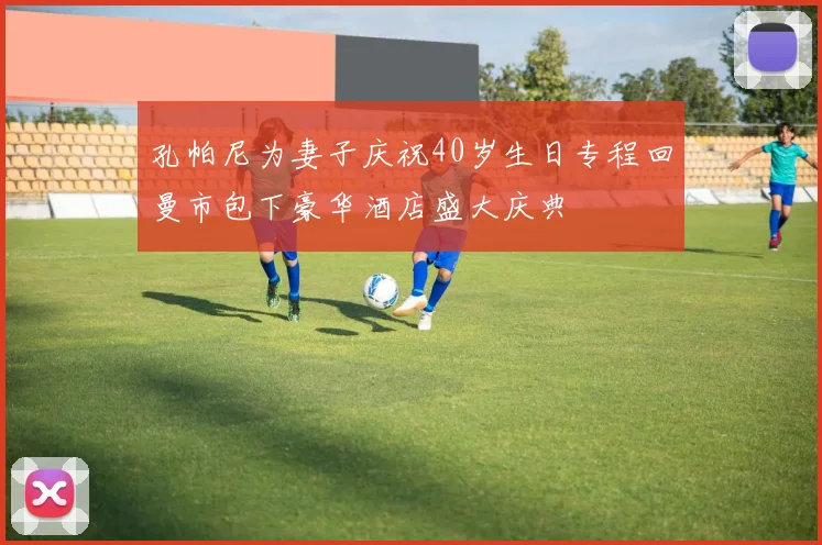 孔帕尼为妻子庆祝40岁生日专程回曼市包下豪华酒店盛大庆典