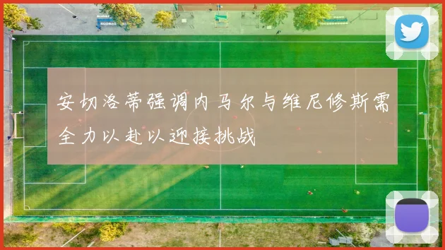 安切洛蒂强调内马尔与维尼修斯需全力以赴以迎接挑战