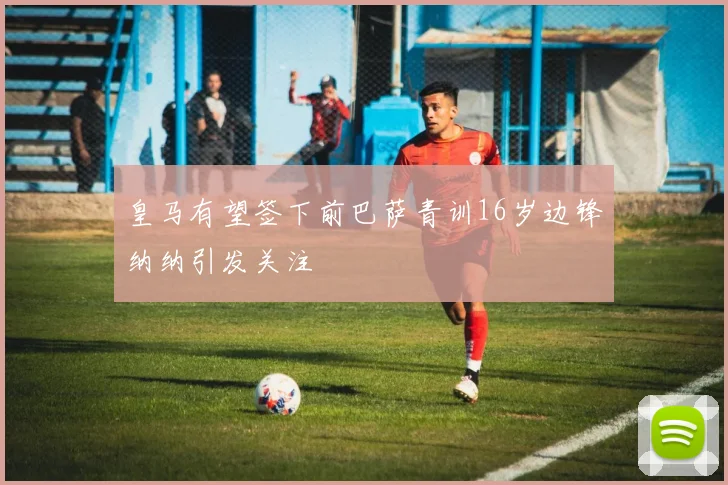 皇马有望签下前巴萨青训16岁边锋纳纳引发关注