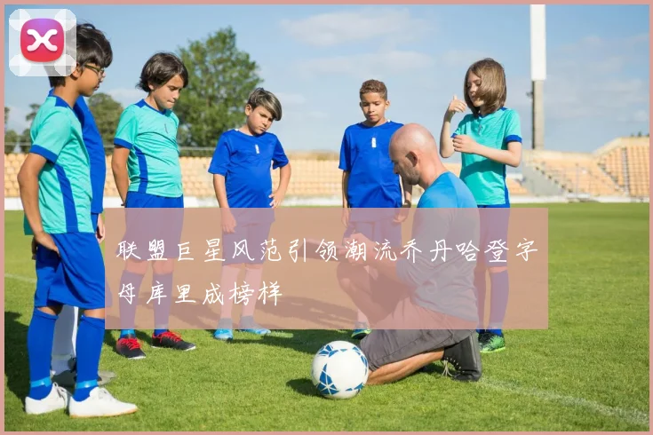 联盟巨星风范引领潮流乔丹哈登字母库里成榜样