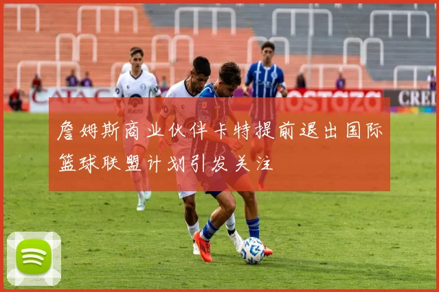 詹姆斯商业伙伴卡特提前退出国际篮球联盟计划引发关注