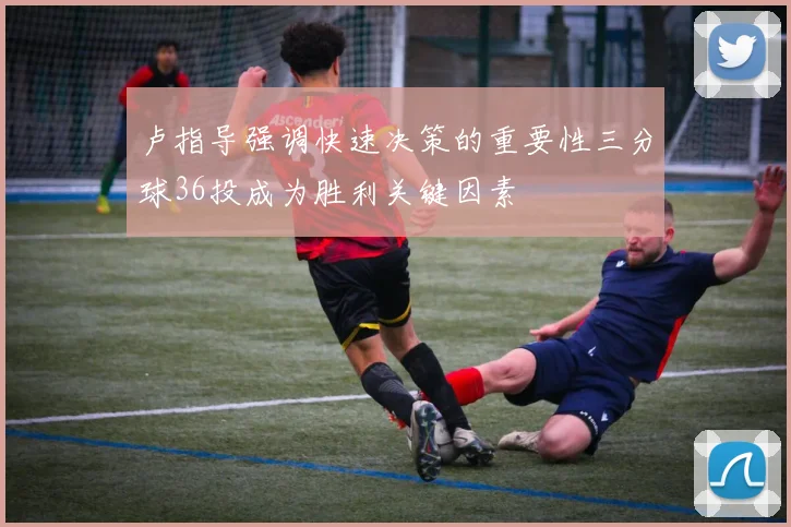 卢指导强调快速决策的重要性三分球36投成为胜利关键因素