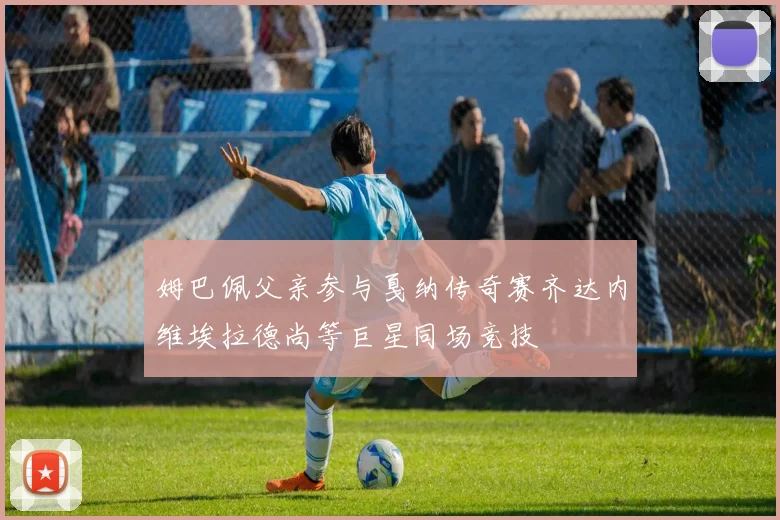 姆巴佩父亲参与戛纳传奇赛齐达内维埃拉德尚等巨星同场竞技
