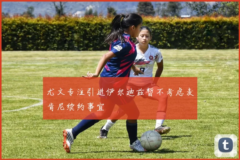 尤文专注引进伊尔迪兹暂不考虑麦肯尼续约事宜