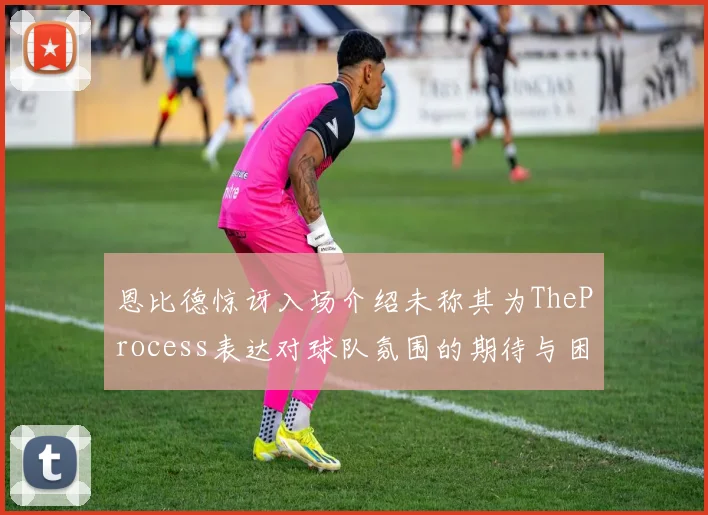 恩比德惊讶入场介绍未称其为TheProcess表达对球队氛围的期待与困惑