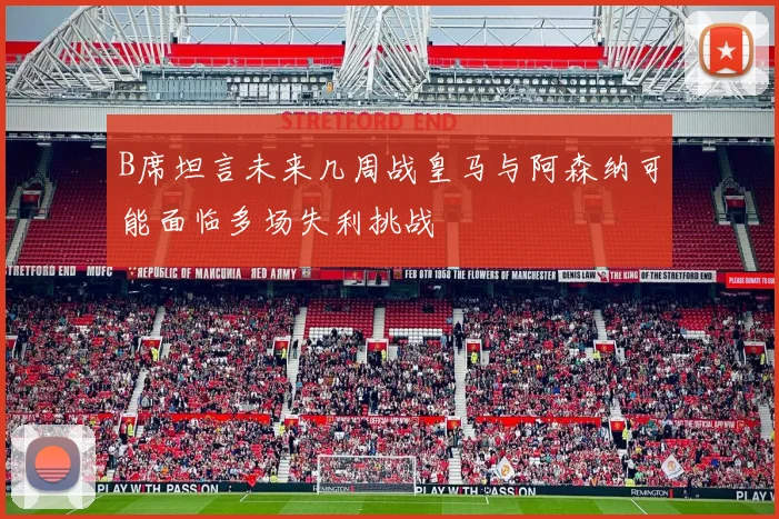 B席坦言未来几周战皇马与阿森纳可能面临多场失利挑战