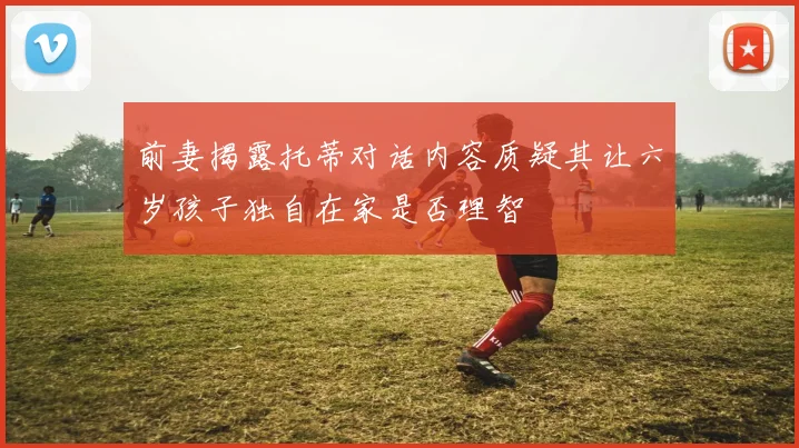 前妻揭露托蒂对话内容质疑其让六岁孩子独自在家是否理智