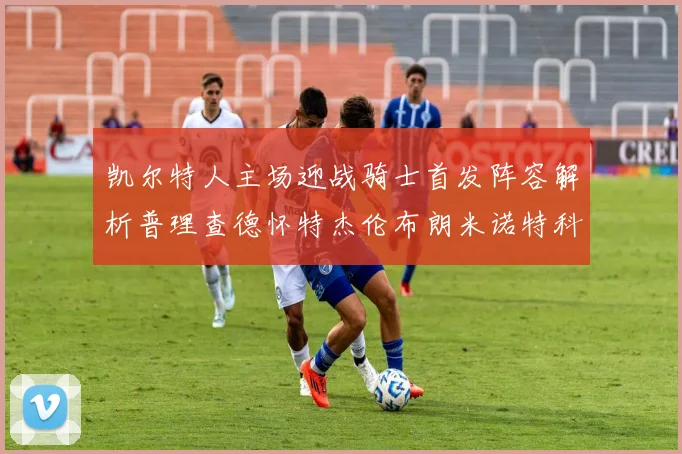 凯尔特人主场迎战骑士首发阵容解析普理查德怀特杰伦布朗米诺特科塔齐聚一堂